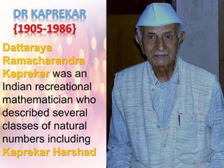 Dattaraya
Ramacharandra
Kaprekar was an
Indian recreational
mathematician who
described several
classes of natural
numbers including
Kaprekar Harshad
and self-numbers and
discovered the
Kaprekar constant,
named after him.
 