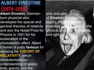 Albert Einstein, German-
born physicist who
developed the special and
general theories of relativity
and won the Nobel Prize for
Physics in 1921 for his
explanation of the
photoelectric effect. Albert
Einstein is justly famous for
devising his THEORY OF
RELATIVITY, which
revolutionized our
understanding of space,
time, gravity, and the
only one part
of Einstein's prodigious
legacy. He was equally
inventive when it came to the
physics of atoms, molecules,
and light.
 