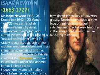 Sir Isaac Newton PRS (25
December 1642 – 20 March
1726/27) was an English
mathematician, physicist,
astronomer, theologian, and
author (described in his time as a
"natural philosopher") who is
widely recognised as one of the
greatest mathematicians and most
influential scientists of all time.
Newton, is best known for having
invented the Calculus in the mid
to late 1660s (most of a decade
before Leibniz did so
independently, and ultimately
more influentially) and for having
formulated the theory of universal
gravity. Newton developed a new
type of mathematics called
calculus, and made breakthroughs
in the area of optics such as the
reflecting telescope.
 