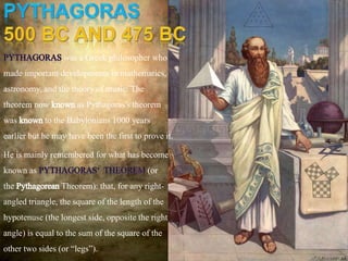 was a Greek philosopher who
made important developments in mathematics,
astronomy, and the theory of music. The
theorem now knownas Pythagoras's theorem
was knownto the Babylonians 1000 years
earlier but he may have been the first to prove it.
He is mainly remembered for what has become
known as (or
the PythagoreanTheorem): that, for any right-
angled triangle, the square of the length of the
hypotenuse (the longest side, opposite the right
angle) is equal to the sum of the square of the
other two sides (or “legs”).
 
