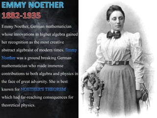 Emmy Noether, German mathematician
whose innovations in higher algebra gained
her recognition as the most creative
abstract algebraist of modern times.
was a ground breaking German
mathematician who made immense
contributions to both algebra and physics in
the face of great adversity. She is best
known for ,
which had far-reaching consequences for
theoretical physics.
 