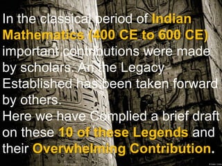 In the classical period of Indian
Mathematics (400 CE to 600 CE)
important contributions were made
by scholars. An the Legacy
Established has been taken forward
by others.
Here we have Complied a brief draft
on these 10 of these Legends and
their Overwhelming Contribution.
 