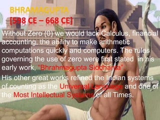 BHRAMAGUPTA
[598 CE – 668 CE]
Without Zero (0) we would lack Calculus, financial
accounting, the ability to make arithmetic
computations quickly and computers. The rules
governing the use of zero were first stated in his
early work, “Bhrahmagupta Siddhanta”.
His other great works refined the Indian systems
of counting as the Universal Language and one of
the Most Intellectual Systems of all Times.
 