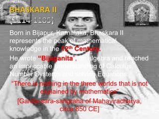 Born in Bijapur, Karnataka, Bhaskara II
represents the peak of mathematical
knowledge in the 12th Century.
He wrote “Bijaganita”, on algebra and reached
an impeccable Understanding of Calculus,
Number Systems and solving Equations.
“There is nothing in the three worlds that is not
explained by mathematics”
[Ganita-sara-sangraha of Mahaviracharya,
circa 850 CE]
 