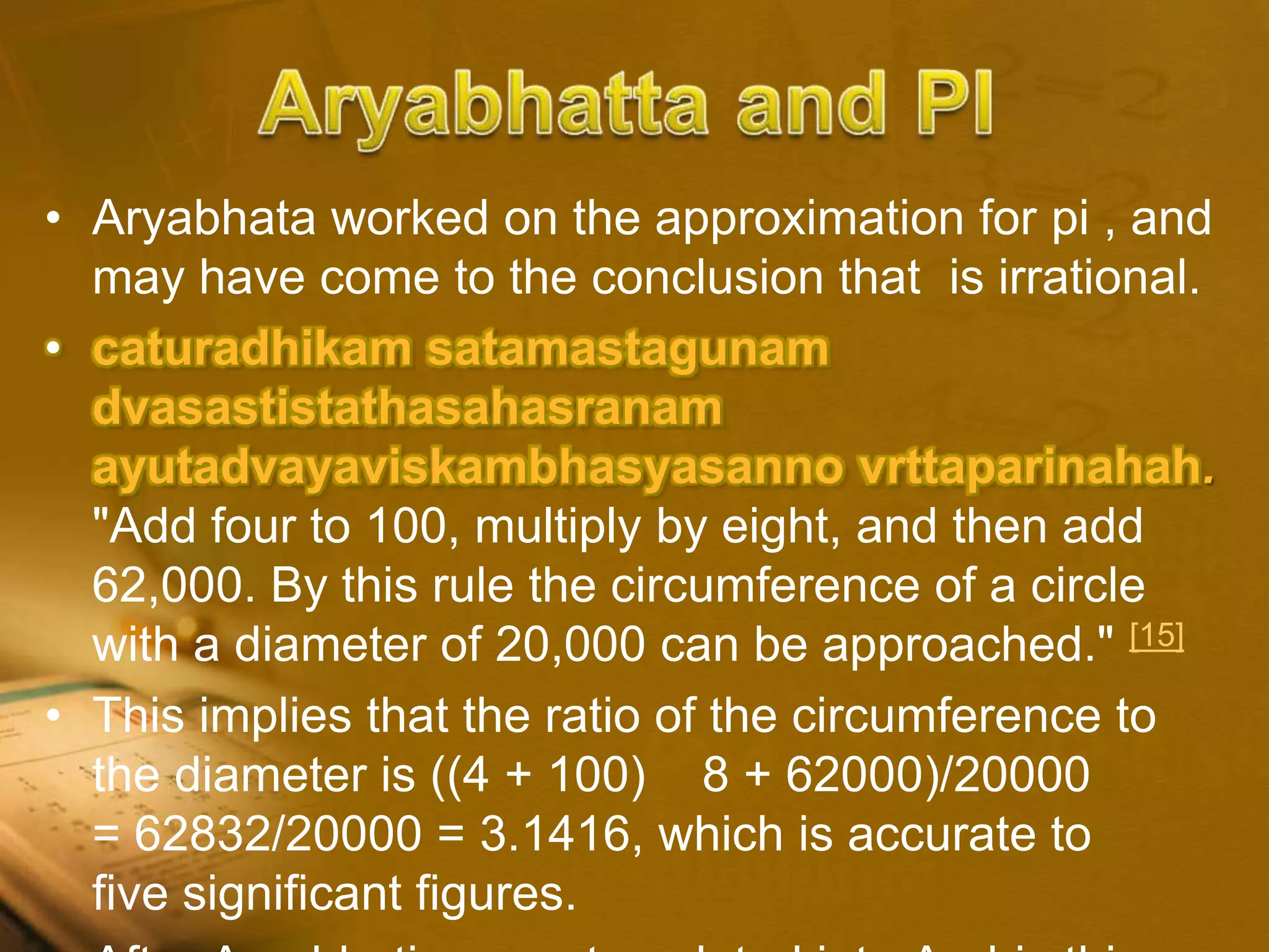 • Aryabhata worked on the approximation for pi , and
may have come to the conclusion that is irrational.
• caturadhikam satamastagunam
dvasastistathasahasranam
ayutadvayaviskambhasyasanno vrttaparinahah.
"Add four to 100, multiply by eight, and then add
62,000. By this rule the circumference of a circle
with a diameter of 20,000 can be approached." [15]
• This implies that the ratio of the circumference to
the diameter is ((4 + 100) 8 + 62000)/20000
= 62832/20000 = 3.1416, which is accurate to
five significant figures.
 