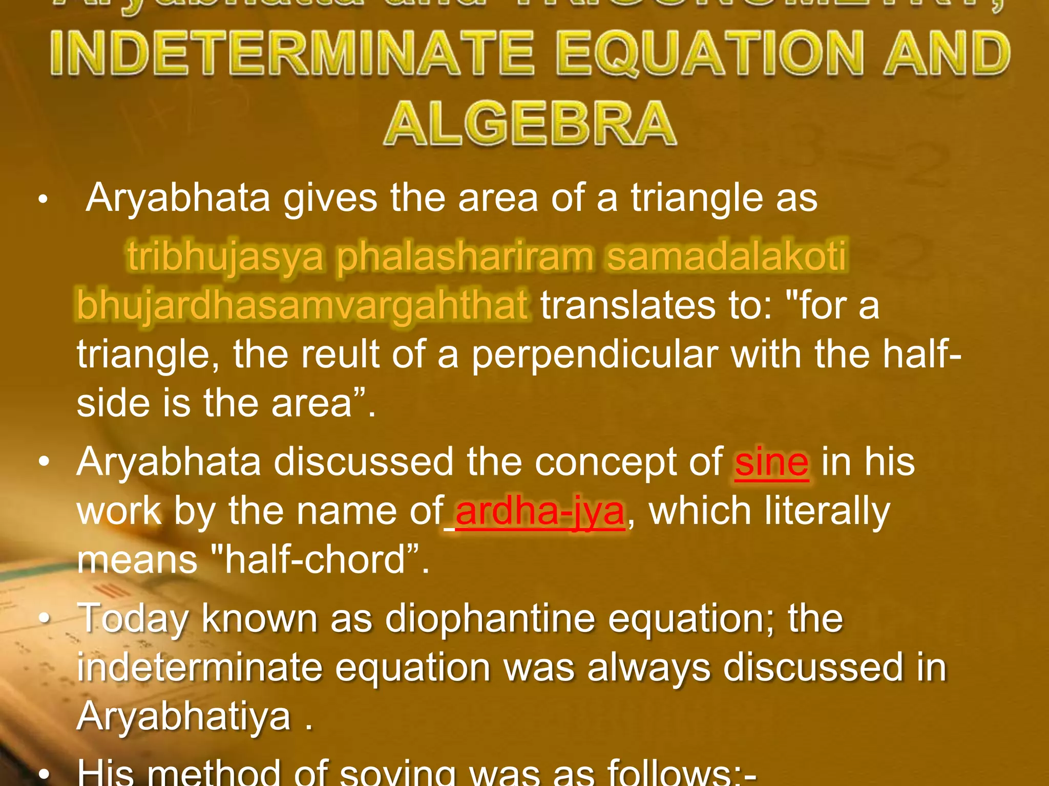 • Aryabhata gives the area of a triangle as
tribhujasya phalashariram samadalakoti
bhujardhasamvargahthat translates to: "for a
triangle, the reult of a perpendicular with the half-
side is the area”.
• Aryabhata discussed the concept of sine in his
work by the name of ardha-jya, which literally
means "half-chord”.
• Today known as diophantine equation; the
indeterminate equation was always discussed in
Aryabhatiya .
 