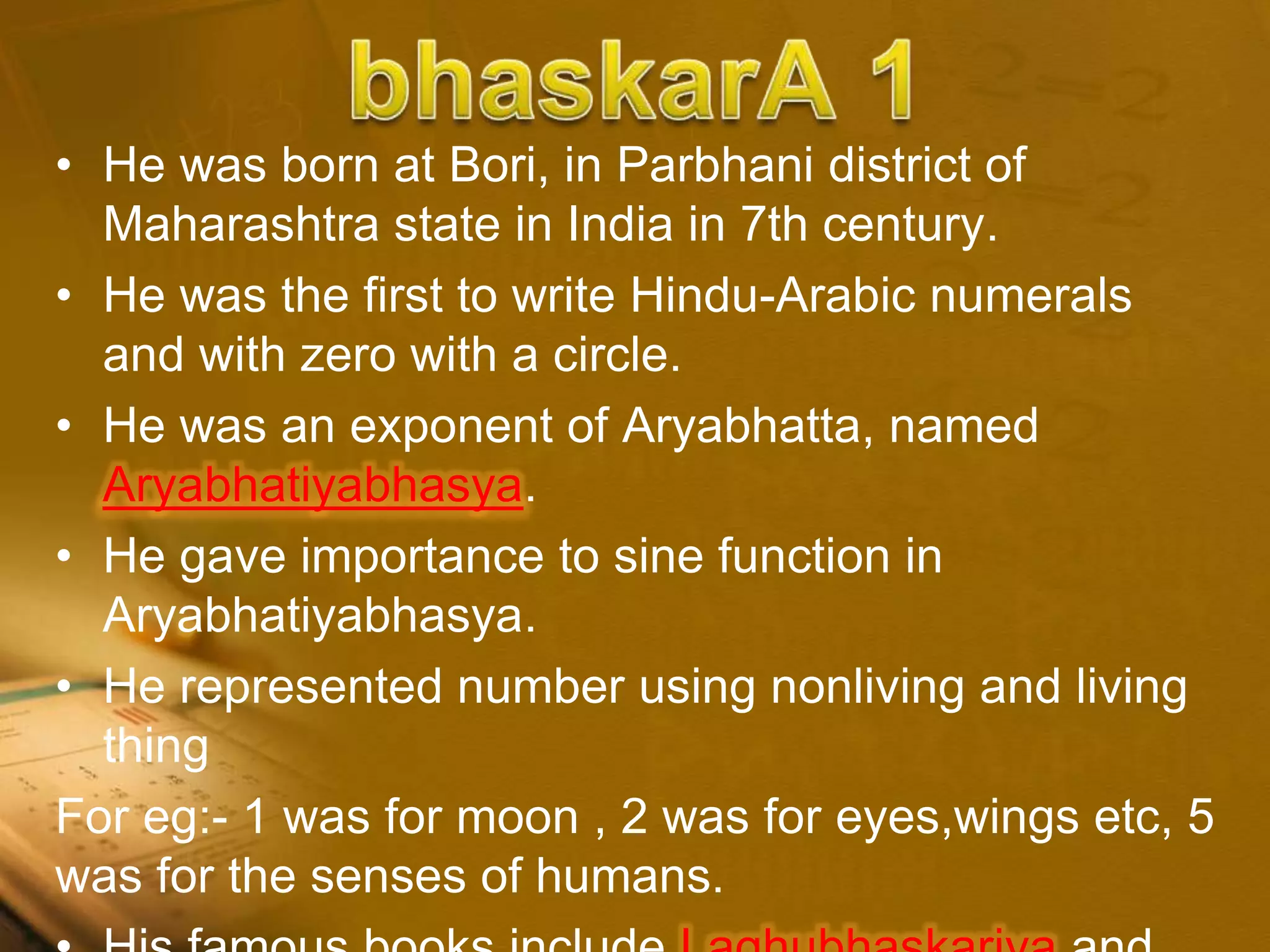 • He was born at Bori, in Parbhani district of
Maharashtra state in India in 7th century.
• He was the first to write Hindu-Arabic numerals
and with zero with a circle.
• He was an exponent of Aryabhatta, named
Aryabhatiyabhasya.
• He gave importance to sine function in
Aryabhatiyabhasya.
• He represented number using nonliving and living
thing
For eg:- 1 was for moon , 2 was for eyes,wings etc, 5
was for the senses of humans.
 