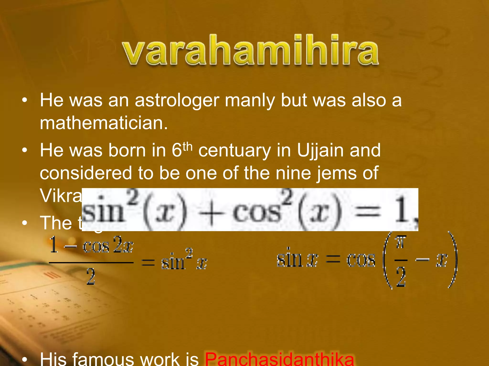 • He was an astrologer manly but was also a
mathematician.
• He was born in 6th centuary in Ujjain and
considered to be one of the nine jems of
Vikramaditya II
• The trigonometric formulas
• His famous work is Panchasidanthika
 