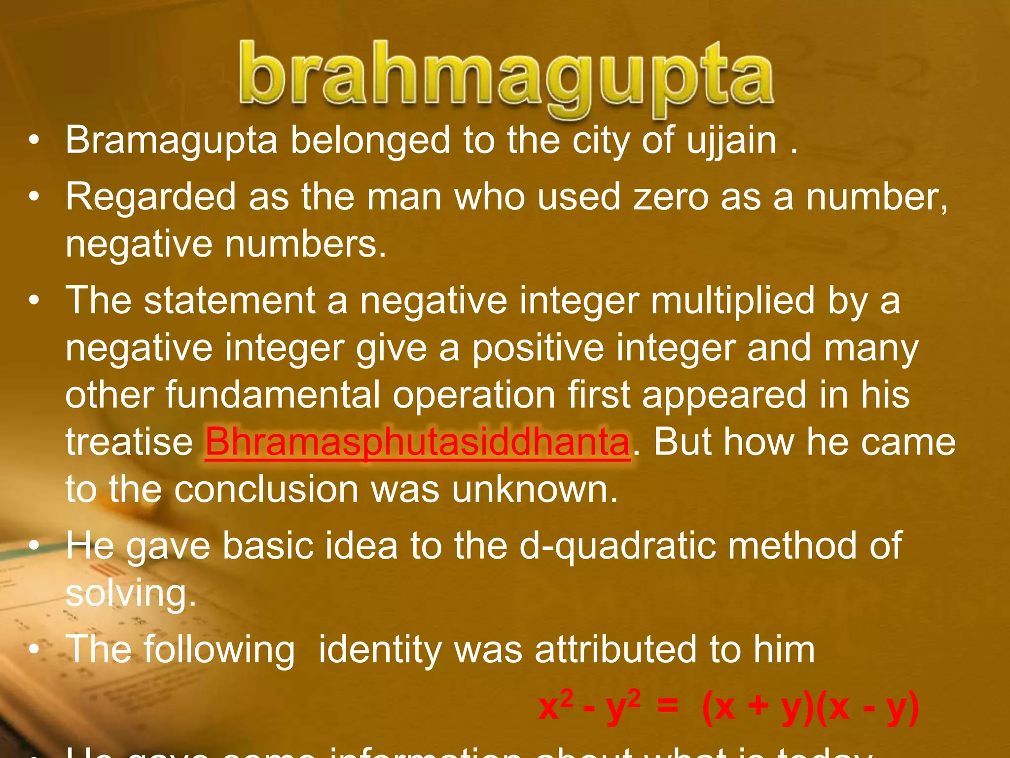 • Bramagupta belonged to the city of ujjain .
• Regarded as the man who used zero as a number,
negative numbers.
• The statement a negative integer multiplied by a
negative integer give a positive integer and many
other fundamental operation first appeared in his
treatise Bhramasphutasiddhanta. But how he came
to the conclusion was unknown.
• He gave basic idea to the d-quadratic method of
solving.
• The following identity was attributed to him
x2 - y2 = (x + y)(x - y)
 