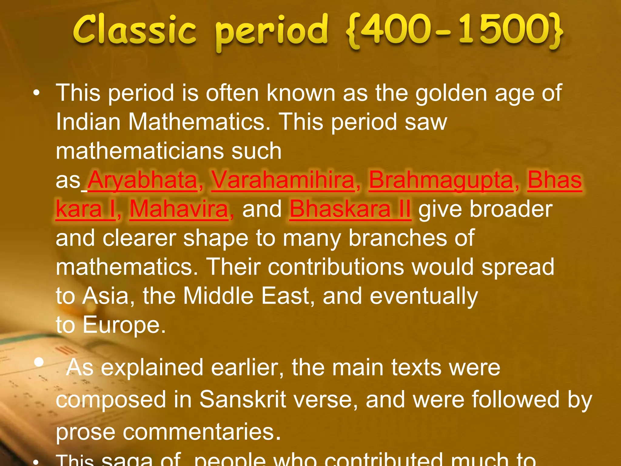 • This period is often known as the golden age of
Indian Mathematics. This period saw
mathematicians such
as Aryabhata, Varahamihira, Brahmagupta, Bhas
kara I, Mahavira, and Bhaskara II give broader
and clearer shape to many branches of
mathematics. Their contributions would spread
to Asia, the Middle East, and eventually
to Europe.
• As explained earlier, the main texts were
composed in Sanskrit verse, and were followed by
prose commentaries.
 