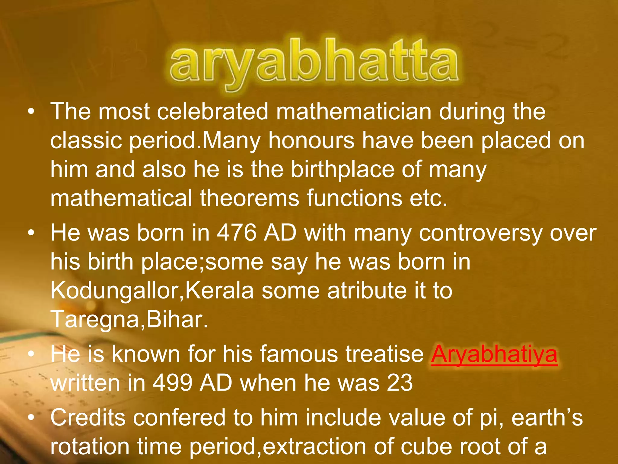 • The most celebrated mathematician during the
classic period.Many honours have been placed on
him and also he is the birthplace of many
mathematical theorems functions etc.
• He was born in 476 AD with many controversy over
his birth place;some say he was born in
Kodungallor,Kerala some atribute it to
Taregna,Bihar.
• He is known for his famous treatise Aryabhatiya
written in 499 AD when he was 23
• Credits confered to him include value of pi, earth’s
rotation time period,extraction of cube root of a
 
