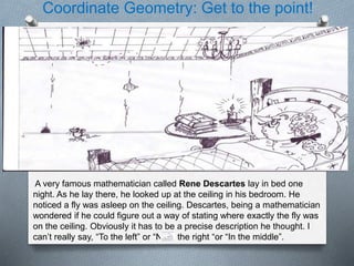 Coordinate Geometry: Get to the point!
A very famous mathematician called Rene Descartes lay in bed one
night. As he lay there, he looked up at the ceiling in his bedroom. He
noticed a fly was asleep on the ceiling. Descartes, being a mathematician
wondered if he could figure out a way of stating where exactly the fly was
on the ceiling. Obviously it has to be a precise description he thought. I
can’t really say, “To the left” or “Near the right “or “In the middle”.
 