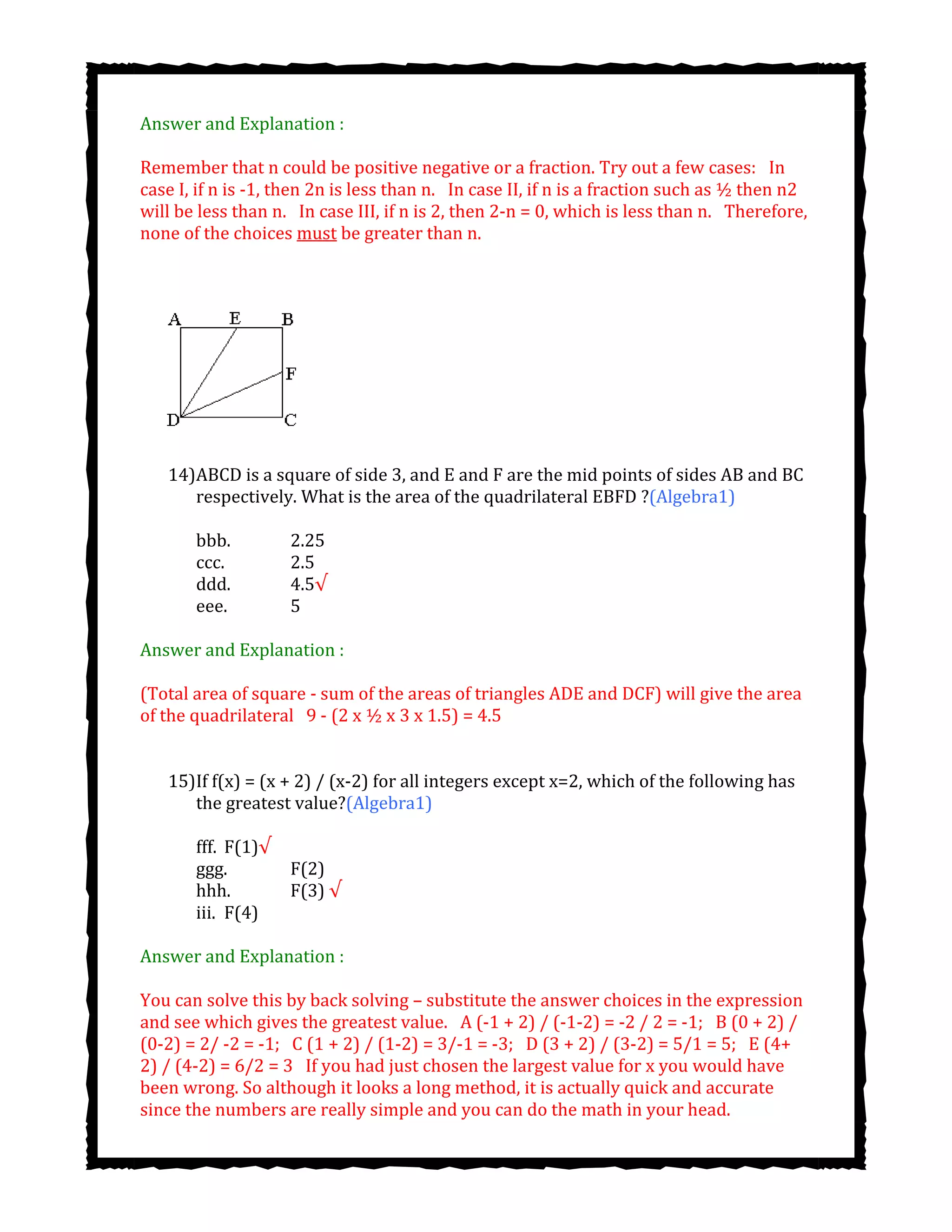 Answer and Explanation :
Remember that n could be positive negative or a fraction. Try out a few cases:  In
case I, if n is -1, then 2n is less than n.  In case II, if n is a fraction such as ½ then n2
will be less than n.  In case III, if n is 2, then 2-n = 0, which is less than n.  Therefore,
none of the choices must be greater than n.
14)ABCD is a square of side 3, and E and F are the mid points of sides AB and BC
respectively. What is the area of the quadrilateral EBFD ?(Algebra1)
bbb. 2.25
ccc. 2.5
ddd. 4.5√
eee. 5
Answer and Explanation :
(Total area of square - sum of the areas of triangles ADE and DCF) will give the area
of the quadrilateral  9 - (2 x ½ x 3 x 1.5) = 4.5
15)If f(x) = (x + 2) / (x-2) for all integers except x=2, which of the following has
the greatest value?(Algebra1)
fff. F(1)√
ggg. F(2)
hhh. F(3) √
iii. F(4)
Answer and Explanation :
You can solve this by back solving – substitute the answer choices in the expression
and see which gives the greatest value.  A (-1 + 2) / (-1-2) = -2 / 2 = -1;  B (0 + 2) /
(0-2) = 2/ -2 = -1;  C (1 + 2) / (1-2) = 3/-1 = -3;  D (3 + 2) / (3-2) = 5/1 = 5;  E (4+
2) / (4-2) = 6/2 = 3  If you had just chosen the largest value for x you would have
been wrong. So although it looks a long method, it is actually quick and accurate
since the numbers are really simple and you can do the math in your head.
 