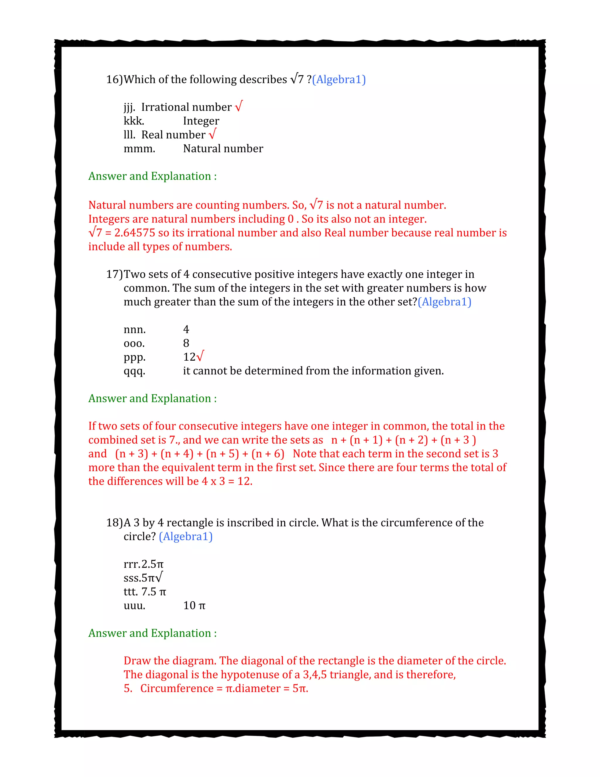 16)Which of the following describes ?(Algebra1)
jjj. Irrational number √
kkk. Integer
lll. Real number √
mmm. Natural number
Answer and Explanation :
Natural numbers are counting numbers. So, is not a natural number.
Integers are natural numbers including 0 . So its also not an integer.
√7 = 2.64575 so its irrational number and also Real number because real number is
include all types of numbers.
17)Two sets of 4 consecutive positive integers have exactly one integer in
common. The sum of the integers in the set with greater numbers is how
much greater than the sum of the integers in the other set?(Algebra1)
nnn. 4
ooo. 8
ppp. 12√
qqq. it cannot be determined from the information given.
Answer and Explanation :
If two sets of four consecutive integers have one integer in common, the total in the
combined set is 7., and we can write the sets as  n + (n + 1) + (n + 2) + (n + 3 )
and  (n + 3) + (n + 4) + (n + 5) + (n + 6)  Note that each term in the second set is 3
more than the equivalent term in the first set. Since there are four terms the total of
the differences will be 4 x 3 = 12.
18)A 3 by 4 rectangle is inscribed in circle. What is the circumference of the
circle? (Algebra1)
rrr.2.5π
sss.5π√
ttt. 7.5 π
uuu. 10 π
Answer and Explanation :
Draw the diagram. The diagonal of the rectangle is the diameter of the circle.
The diagonal is the hypotenuse of a 3,4,5 triangle, and is therefore,
5.  Circumference = π.diameter = 5π.
 