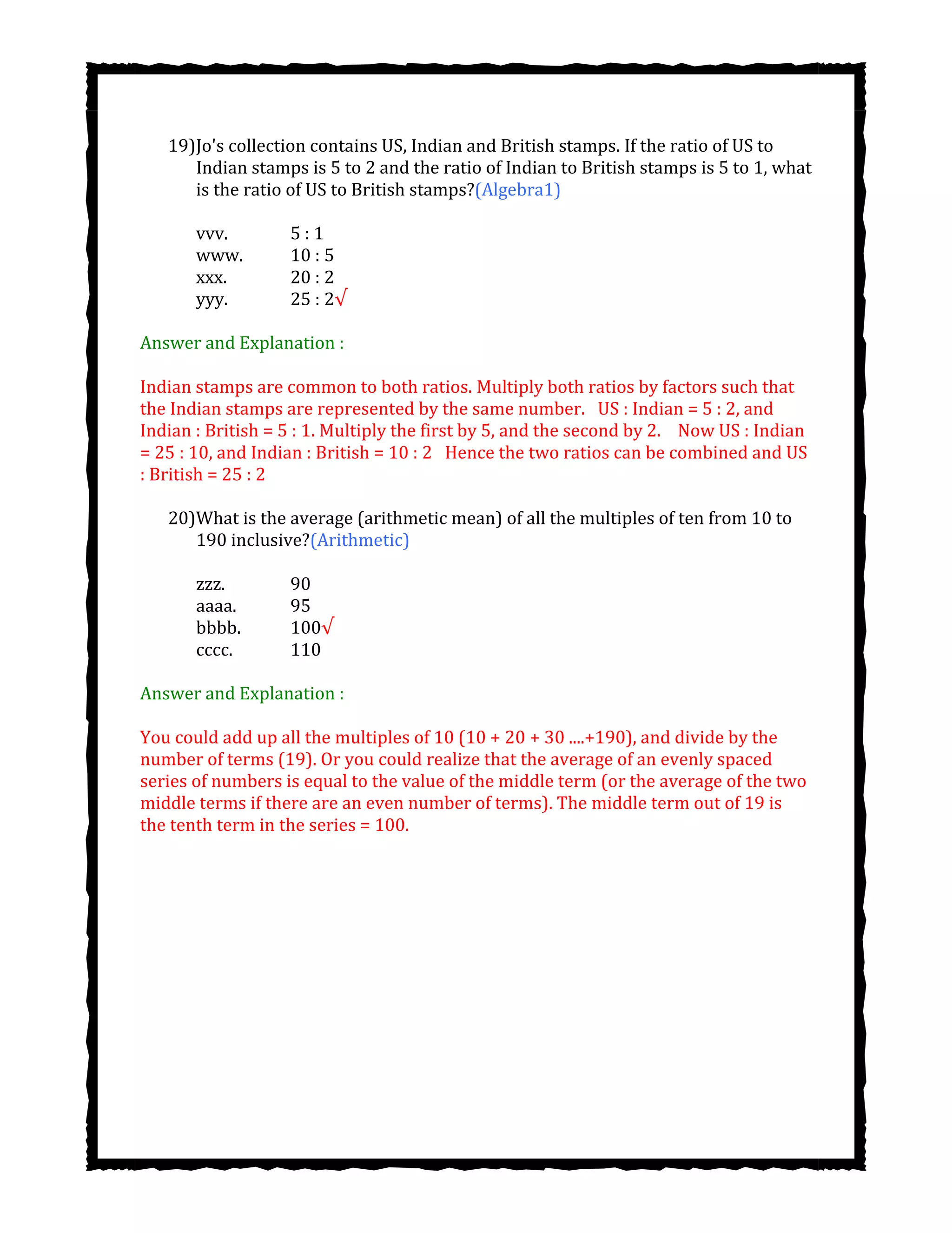 19)Jo's collection contains US, Indian and British stamps. If the ratio of US to
Indian stamps is 5 to 2 and the ratio of Indian to British stamps is 5 to 1, what
is the ratio of US to British stamps?(Algebra1)
vvv. 5 : 1
www. 10 : 5
xxx. 20 : 2
yyy. 25 : 2√
Answer and Explanation :
Indian stamps are common to both ratios. Multiply both ratios by factors such that
the Indian stamps are represented by the same number.  US : Indian = 5 : 2, and
Indian : British = 5 : 1. Multiply the first by 5, and the second by 2.   Now US : Indian
= 25 : 10, and Indian : British = 10 : 2  Hence the two ratios can be combined and US
: British = 25 : 2
20)What is the average (arithmetic mean) of all the multiples of ten from 10 to
190 inclusive?(Arithmetic)
zzz. 90
aaaa. 95
bbbb. 100√
cccc. 110
Answer and Explanation :
You could add up all the multiples of 10 (10 + 20 + 30 ....+190), and divide by the
number of terms (19). Or you could realize that the average of an evenly spaced
series of numbers is equal to the value of the middle term (or the average of the two
middle terms if there are an even number of terms). The middle term out of 19 is
the tenth term in the series = 100.
 