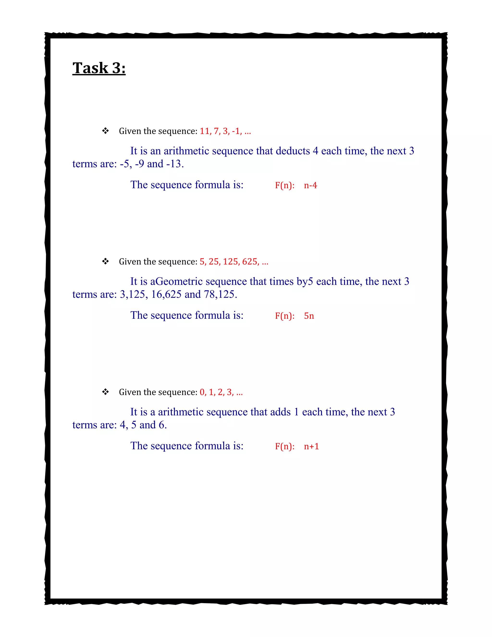 Task 3:

Given the sequence: 11, 7, 3, -1, …
It is an arithmetic sequence that deducts 4 each time, the next 3
terms are: -5, -9 and -13.
The sequence formula is: F(n): n-4
Given the sequence: 5, 25, 125, 625, …
It is aGeometric sequence that times by5 each time, the next 3
terms are: 3,125, 16,625 and 78,125.
The sequence formula is: F(n): 5n
Given the sequence: 0, 1, 2, 3, …
It is a arithmetic sequence that adds 1 each time, the next 3
terms are: 4, 5 and 6.
The sequence formula is: F(n): n+1
 