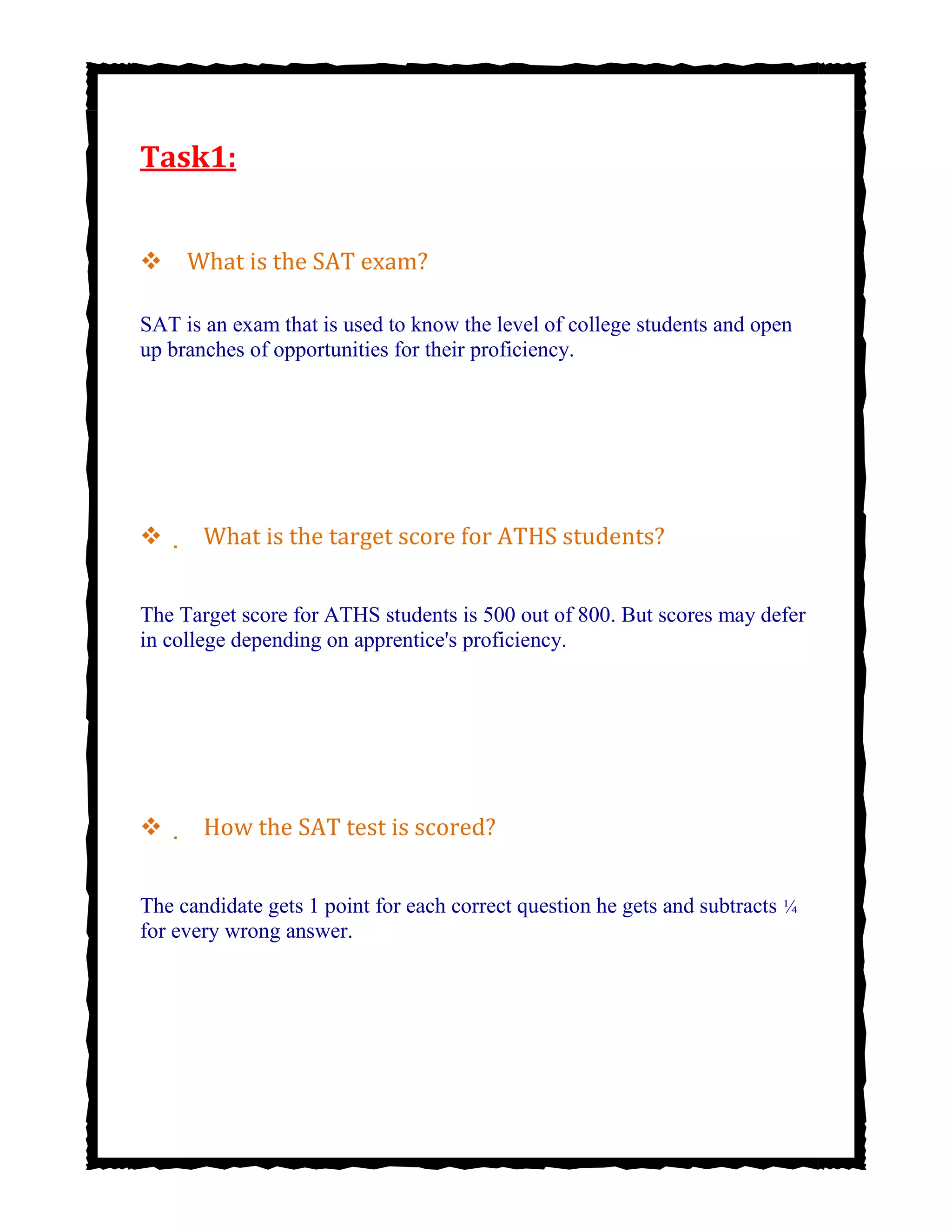Task1:

What is the SAT exam?
SAT is an exam that is used to know the level of college students and open
up branches of opportunities for their proficiency.




 What is the target score for ATHS students?
The Target score for ATHS students is 500 out of 800. But scores may defer
in college depending on apprentice's proficiency.




 How the SAT test is scored?
The candidate gets 1 point for each correct question he gets and subtracts ¼
for every wrong answer.


 