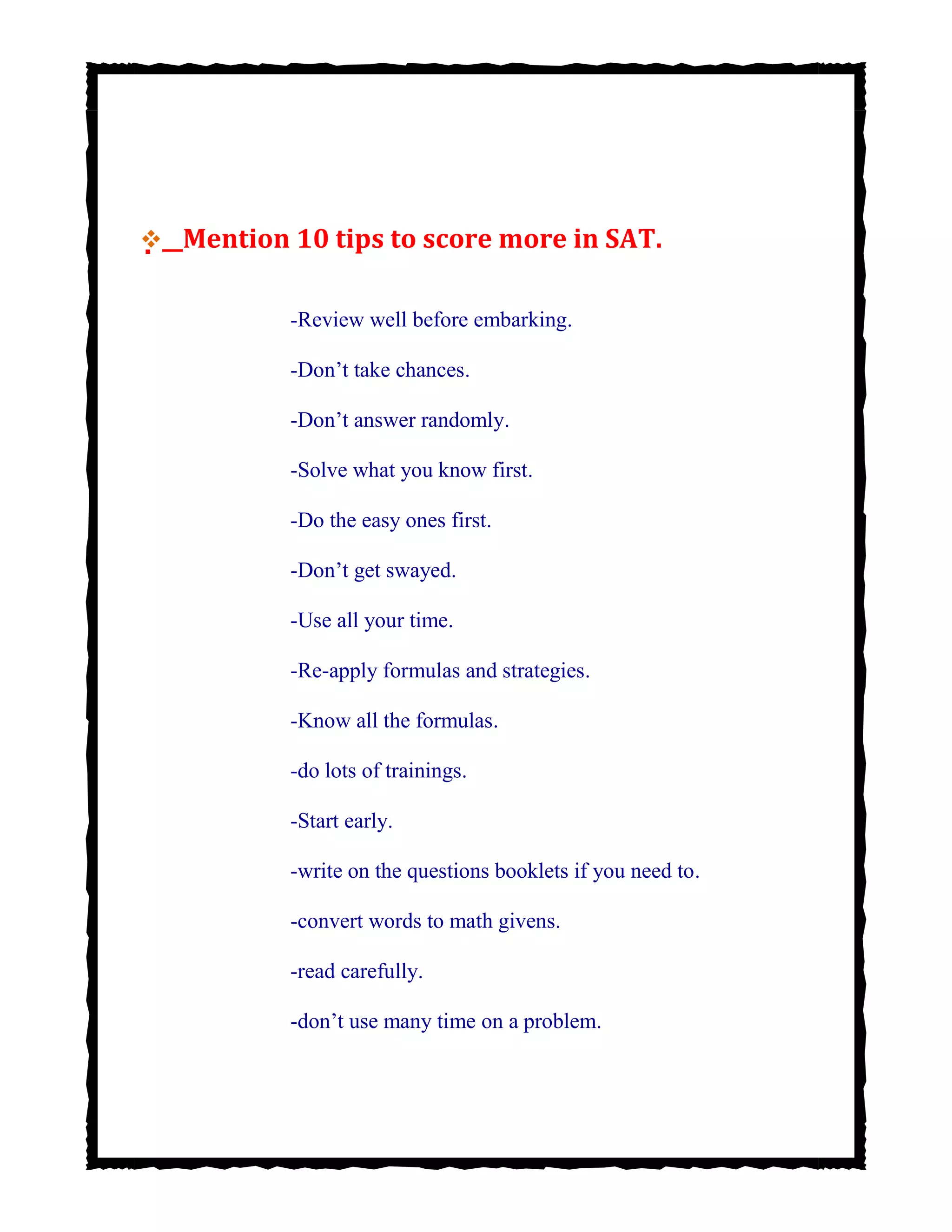 


 Mention 10 tips to score more in SAT.
-Review well before embarking.
-Don’t take chances.
-Don’t answer randomly.
-Solve what you know first.
-Do the easy ones first.
-Don’t get swayed.
-Use all your time.
-Re-apply formulas and strategies.
-Know all the formulas.
-do lots of trainings.
-Start early.
-write on the questions booklets if you need to.
-convert words to math givens.
-read carefully.
-don’t use many time on a problem.
 