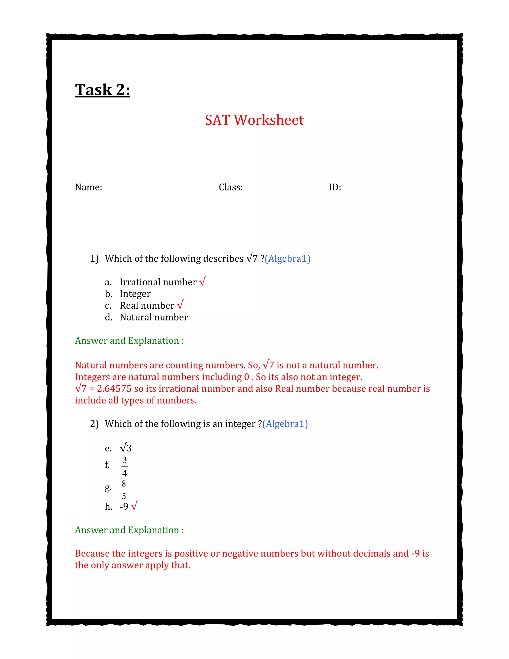 Task 2:
SAT Worksheet
Name: Class: ID:
1) Which of the following describes ?(Algebra1)
a. Irrational number √
b. Integer
c. Real number √
d. Natural number
Answer and Explanation :
Natural numbers are counting numbers. So, is not a natural number.
Integers are natural numbers including 0 . So its also not an integer.
√7 = 2.64575 so its irrational number and also Real number because real number is
include all types of numbers.
2) Which of the following is an integer ?(Algebra1)
e.
f. 3
4
g. 8
5
h. -9 √
Answer and Explanation :
Because the integers is positive or negative numbers but without decimals and -9 is
the only answer apply that.
 