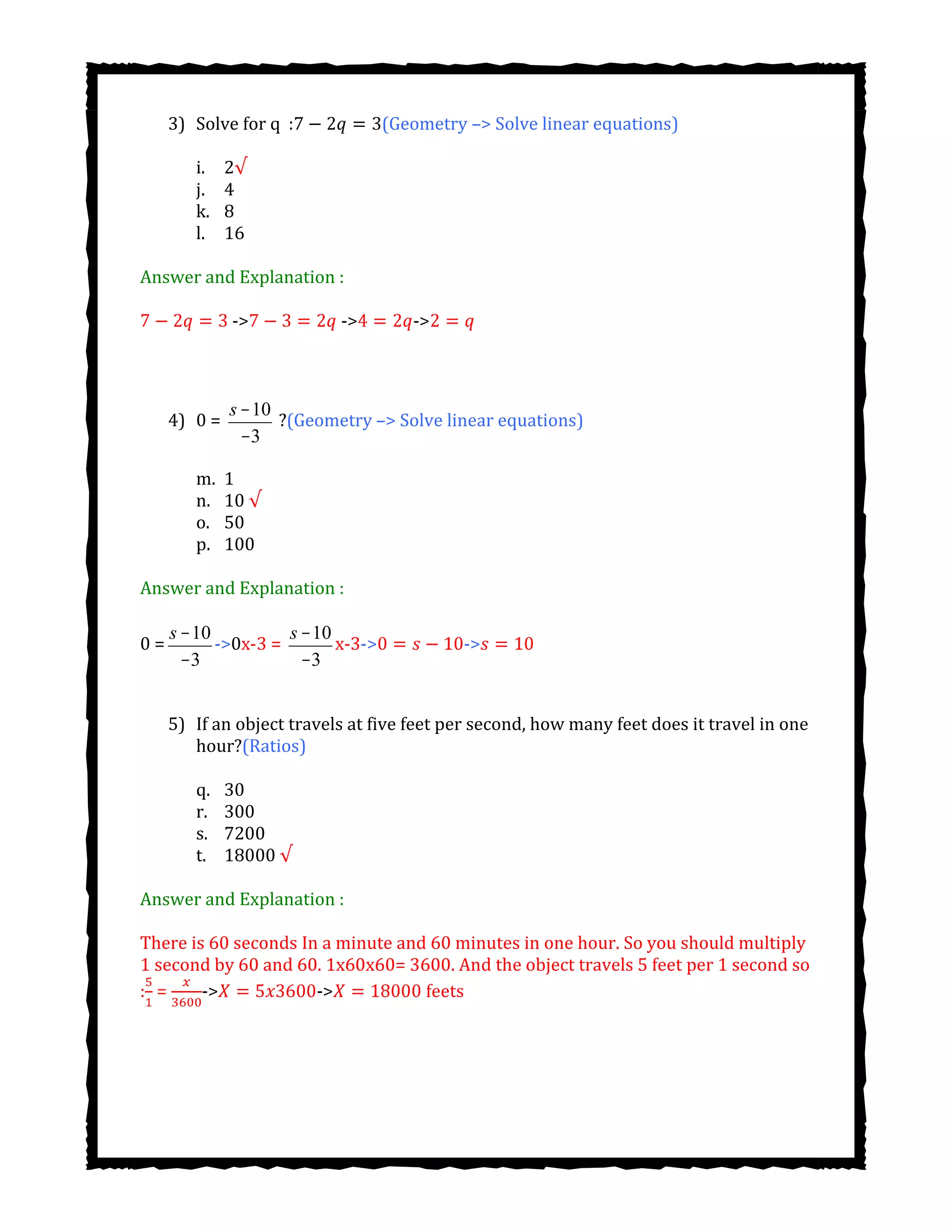3) Solve for q : (Geometry –> Solve linear equations)
i. 2√
j. 4
k. 8
l. 16
Answer and Explanation :
-> -> ->
4) 0 =
s -10
-3
?(Geometry –> Solve linear equations)
m. 1
n. 10 √
o. 50
p. 100
Answer and Explanation :
0 =
s -10
-3
->0x-3 =
s -10
-3
x-3-> ->
5) If an object travels at five feet per second, how many feet does it travel in one
hour?(Ratios)
q. 30
r. 300
s. 7200
t. 18000 √
Answer and Explanation :
There is 60 seconds In a minute and 60 minutes in one hour. So you should multiply
1 second by 60 and 60. 1x60x60= 3600. And the object travels 5 feet per 1 second so
: = -> -> feets
 