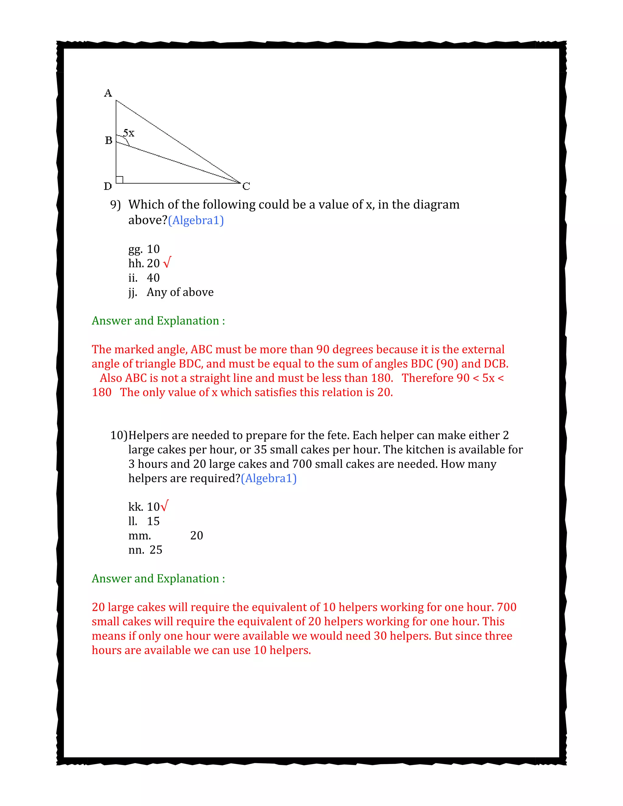 9) Which of the following could be a value of x, in the diagram
above?(Algebra1)
gg. 10
hh. 20 √
ii. 40
jj. Any of above
Answer and Explanation :
The marked angle, ABC must be more than 90 degrees because it is the external
angle of triangle BDC, and must be equal to the sum of angles BDC (90) and DCB.
  Also ABC is not a straight line and must be less than 180.  Therefore 90 < 5x <
180  The only value of x which satisfies this relation is 20.
10)Helpers are needed to prepare for the fete. Each helper can make either 2
large cakes per hour, or 35 small cakes per hour. The kitchen is available for
3 hours and 20 large cakes and 700 small cakes are needed. How many
helpers are required?(Algebra1)
kk. 10√
ll. 15
mm. 20
nn. 25
Answer and Explanation :
20 large cakes will require the equivalent of 10 helpers working for one hour. 700
small cakes will require the equivalent of 20 helpers working for one hour. This
means if only one hour were available we would need 30 helpers. But since three
hours are available we can use 10 helpers.
 