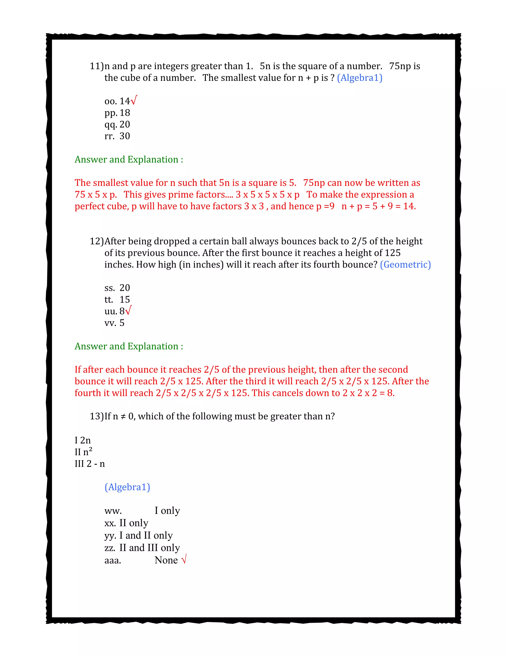 11)n and p are integers greater than 1.  5n is the square of a number.  75np is
the cube of a number. The smallest value for n + p is ? (Algebra1)
oo. 14√
pp. 18
qq. 20
rr. 30
Answer and Explanation :
The smallest value for n such that 5n is a square is 5.  75np can now be written as
75 x 5 x p.  This gives prime factors.... 3 x 5 x 5 x 5 x p  To make the expression a
perfect cube, p will have to have factors 3 x 3 , and hence p =9  n + p = 5 + 9 = 14.
12)After being dropped a certain ball always bounces back to 2/5 of the height
of its previous bounce. After the first bounce it reaches a height of 125
inches. How high (in inches) will it reach after its fourth bounce? (Geometric)
ss. 20
tt. 15
uu. 8√
vv. 5
Answer and Explanation :
If after each bounce it reaches 2/5 of the previous height, then after the second
bounce it will reach 2/5 x 125. After the third it will reach 2/5 x 2/5 x 125. After the
fourth it will reach 2/5 x 2/5 x 2/5 x 125. This cancels down to 2 x 2 x 2 = 8.
13)If n ≠ 0, which of the following must be greater than n?
I 2n
II n²
III 2 - n
(Algebra1)
ww. I only
xx. II only
yy. I and II only
zz. II and III only
aaa. None √
 