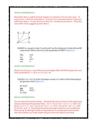 Answer and Explanation :
Remember that n could be positive negative or a fraction. Try out a few cases:  In
case I, if n is -1, then 2n is less than n.  In case II, if n is a fraction such as ½ then n2
will be less than n.  In case III, if n is 2, then 2-n = 0, which is less than n.  Therefore,
none of the choices must be greater than n.
14)ABCD is a square of side 3, and E and F are the mid points of sides AB and BC
respectively. What is the area of the quadrilateral EBFD ?(Algebra1)
bbb. 2.25
ccc. 2.5
ddd. 4.5√
eee. 5
Answer and Explanation :
(Total area of square - sum of the areas of triangles ADE and DCF) will give the area
of the quadrilateral  9 - (2 x ½ x 3 x 1.5) = 4.5
15)If f(x) = (x + 2) / (x-2) for all integers except x=2, which of the following has
the greatest value?(Algebra1)
fff. F(1)√
ggg. F(2)
hhh. F(3) √
iii. F(4)
Answer and Explanation :
You can solve this by back solving – substitute the answer choices in the expression
and see which gives the greatest value.  A (-1 + 2) / (-1-2) = -2 / 2 = -1;  B (0 + 2) /
(0-2) = 2/ -2 = -1;  C (1 + 2) / (1-2) = 3/-1 = -3;  D (3 + 2) / (3-2) = 5/1 = 5;  E (4+
2) / (4-2) = 6/2 = 3  If you had just chosen the largest value for x you would have
been wrong. So although it looks a long method, it is actually quick and accurate
since the numbers are really simple and you can do the math in your head.
 