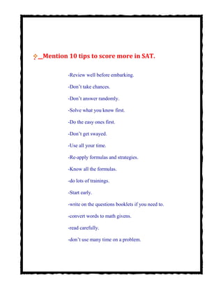 


 Mention 10 tips to score more in SAT.
-Review well before embarking.
-Don’t take chances.
-Don’t answer randomly.
-Solve what you know first.
-Do the easy ones first.
-Don’t get swayed.
-Use all your time.
-Re-apply formulas and strategies.
-Know all the formulas.
-do lots of trainings.
-Start early.
-write on the questions booklets if you need to.
-convert words to math givens.
-read carefully.
-don’t use many time on a problem.
 
