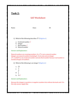Task 2:
SAT Worksheet
Name: Class: ID:
1) Which of the following describes ?(Algebra1)
a. Irrational number √
b. Integer
c. Real number √
d. Natural number
Answer and Explanation :
Natural numbers are counting numbers. So, is not a natural number.
Integers are natural numbers including 0 . So its also not an integer.
√7 = 2.64575 so its irrational number and also Real number because real number is
include all types of numbers.
2) Which of the following is an integer ?(Algebra1)
e.
f. 3
4
g. 8
5
h. -9 √
Answer and Explanation :
Because the integers is positive or negative numbers but without decimals and -9 is
the only answer apply that.
 
