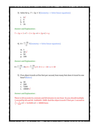 3) Solve for q : (Geometry –> Solve linear equations)
i. 2√
j. 4
k. 8
l. 16
Answer and Explanation :
-> -> ->
4) 0 =
s -10
-3
?(Geometry –> Solve linear equations)
m. 1
n. 10 √
o. 50
p. 100
Answer and Explanation :
0 =
s -10
-3
->0x-3 =
s -10
-3
x-3-> ->
5) If an object travels at five feet per second, how many feet does it travel in one
hour?(Ratios)
q. 30
r. 300
s. 7200
t. 18000 √
Answer and Explanation :
There is 60 seconds In a minute and 60 minutes in one hour. So you should multiply
1 second by 60 and 60. 1x60x60= 3600. And the object travels 5 feet per 1 second so
: = -> -> feets
 