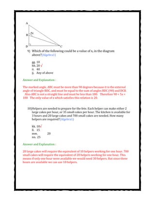 9) Which of the following could be a value of x, in the diagram
above?(Algebra1)
gg. 10
hh. 20 √
ii. 40
jj. Any of above
Answer and Explanation :
The marked angle, ABC must be more than 90 degrees because it is the external
angle of triangle BDC, and must be equal to the sum of angles BDC (90) and DCB.
  Also ABC is not a straight line and must be less than 180.  Therefore 90 < 5x <
180  The only value of x which satisfies this relation is 20.
10)Helpers are needed to prepare for the fete. Each helper can make either 2
large cakes per hour, or 35 small cakes per hour. The kitchen is available for
3 hours and 20 large cakes and 700 small cakes are needed. How many
helpers are required?(Algebra1)
kk. 10√
ll. 15
mm. 20
nn. 25
Answer and Explanation :
20 large cakes will require the equivalent of 10 helpers working for one hour. 700
small cakes will require the equivalent of 20 helpers working for one hour. This
means if only one hour were available we would need 30 helpers. But since three
hours are available we can use 10 helpers.
 