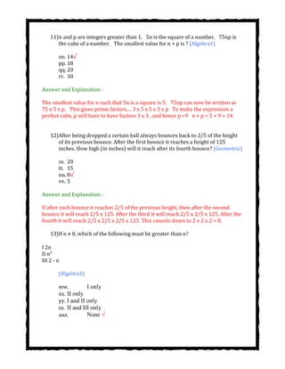 11)n and p are integers greater than 1.  5n is the square of a number.  75np is
the cube of a number. The smallest value for n + p is ? (Algebra1)
oo. 14√
pp. 18
qq. 20
rr. 30
Answer and Explanation :
The smallest value for n such that 5n is a square is 5.  75np can now be written as
75 x 5 x p.  This gives prime factors.... 3 x 5 x 5 x 5 x p  To make the expression a
perfect cube, p will have to have factors 3 x 3 , and hence p =9  n + p = 5 + 9 = 14.
12)After being dropped a certain ball always bounces back to 2/5 of the height
of its previous bounce. After the first bounce it reaches a height of 125
inches. How high (in inches) will it reach after its fourth bounce? (Geometric)
ss. 20
tt. 15
uu. 8√
vv. 5
Answer and Explanation :
If after each bounce it reaches 2/5 of the previous height, then after the second
bounce it will reach 2/5 x 125. After the third it will reach 2/5 x 2/5 x 125. After the
fourth it will reach 2/5 x 2/5 x 2/5 x 125. This cancels down to 2 x 2 x 2 = 8.
13)If n ≠ 0, which of the following must be greater than n?
I 2n
II n²
III 2 - n
(Algebra1)
ww. I only
xx. II only
yy. I and II only
zz. II and III only
aaa. None √
 