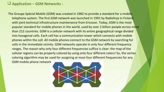  Application – GSM Networks :
The Groupe Spécial Mobile (GSM) was created in 1982 to provide a standard for a mobile
telephone system. The first GSM network was launched in 1991 by Radiolinja in Finland
with joint technical infrastructure maintenance from Ericsson. Today, GSM is the most
popular standard for mobile phones in the world, used by over 2 billion people across more
than 212 countries. GSM is a cellular network with its entire geographical range divided
into hexagonal cells. Each cell has a communication tower which connects with mobile
phones within the cell. All mobile phones connect to the GSM network by searching for
cells in the immediate vicinity. GSM networks operate in only four different frequency
ranges. The reason why only four different frequencies suffice is clear: the map of the
cellular regions can be properly colored by using only four different colors! So, the vertex
coloring algorithm may be used for assigning at most four different frequencies for any
GSM mobile phone network
 