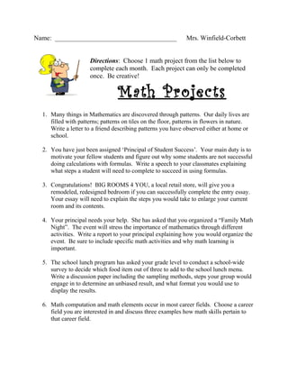 Name: _____________________________________                   Mrs. Winfield-Corbett


                      Directions: Choose 1 math project from the list below to
                      complete each month. Each project can only be completed
                      once. Be creative!

                                 Math Projects
  1. Many things in Mathematics are discovered through patterns. Our daily lives are
     filled with patterns; patterns on tiles on the floor, patterns in flowers in nature.
     Write a letter to a friend describing patterns you have observed either at home or
     school.

  2. You have just been assigned ‘Principal of Student Success’. Your main duty is to
     motivate your fellow students and figure out why some students are not successful
     doing calculations with formulas. Write a speech to your classmates explaining
     what steps a student will need to complete to succeed in using formulas.

  3. Congratulations! BIG ROOMS 4 YOU, a local retail store, will give you a
     remodeled, redesigned bedroom if you can successfully complete the entry essay.
     Your essay will need to explain the steps you would take to enlarge your current
     room and its contents.

  4. Your principal needs your help. She has asked that you organized a “Family Math
     Night”. The event will stress the importance of mathematics through different
     activities. Write a report to your principal explaining how you would organize the
     event. Be sure to include specific math activities and why math learning is
     important.

  5. The school lunch program has asked your grade level to conduct a school-wide
     survey to decide which food item out of three to add to the school lunch menu.
     Write a discussion paper including the sampling methods, steps your group would
     engage in to determine an unbiased result, and what format you would use to
     display the results.

  6. Math computation and math elements occur in most career fields. Choose a career
     field you are interested in and discuss three examples how math skills pertain to
     that career field.
 