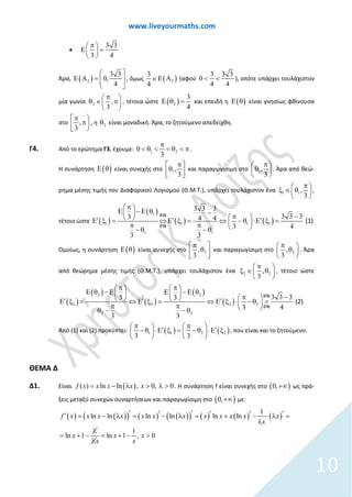 www.liveyourmaths.com
•
3 3
3 4
π 
Ε = 
 
Άρα, ( )2
3 3
0,
4
 
Ε Α = 
 
, όμως ( )2
3
4
∈Ε Α (αφού
3 3 3
0
4 4
< < ), οπότε υπάρχει τουλάχιστον
μία γωνία 2 ,
3
π 
∈ π 
 
θ , τέτοια ώστε ( )2
3
4
Ε θ = και επειδή η ( )Ε θ είναι γνησίως φθίνουσα
στο ,
3
π 
π 
, η 2θ είναι μοναδική. Άρα, το ζητούμενο απεδείχθη.
Γ4. Από το ερώτημα Γ3, έχουμε: 1 20
3
π
< θ < < θ < π .
Η συνάρτηση ( )Ε θ είναι συνεχής στο 1,
3
π 
θ  
και παραγωγίσιμη στο 1,
3
π 
θ 
 
. Άρα από θεώ-
ρημα μέσης τιμής του Διαφορικού Λογισμού (Θ.Μ.Τ.), υπάρχει τουλάχιστον ένα 1 1,
3
 
∈ θ 

π

ξ ,
τέτοιο ώστε ( )
( )
( ) ( )
1
1 1 1 1
1 1
3 3 3
3
3 3 3
3 4 4
3
4
3
(1)′
π
π 
Ε − Ε θ − 
  ′Ε ξ
−  ′⇔ ⇔ − θ ⋅Ε ξ == Ε ξ=
π π
− θ −

θ
(Γ2)
(Γ3)
Ομοίως, η συνάρτηση ( )Ε θ είναι συνεχής στο 2,
3
π 
θ  
και παραγωγίσιμη στο 2,
3
π 
θ 
 
. Άρα
από θεώρημα μέσης τιμής (Θ.Μ.Τ.), υπάρχει τουλάχιστον ένα 2 2,
3
π 
∈ θ 
 
ξ , τέτοιο ώστε
( )
( )
( )
( )
( )
2 2
2 2 2 2
2 2
3
3 3 3
3
3 3
4
3
(2)
π 
Ε θ − Ε 
 ′
π 
Ε − Ε θ  π − 
π
′ ′⇔ Ε ξΕ ξ = = ⇔ Ε ξ ⋅
θ
− θ = π  − θ−
(Γ2)
(Γ3)
Από (1) και (2) προκύπτει: ( ) ( )1 1 2 2
3 3
π π   ′ ′− θ ⋅Ε ξ= − θ ⋅Ε ξ   
   
, που είναι και το ζητούμενο.
ΘΕΜΑ Δ
Δ1. Είναι ( )( ) ln ln , 0, 0f x x x x x= − λ > λ > . Η συνάρτηση f είναι συνεχής στο ( )0,+∞ ως πρά-
ξεις μεταξύ συνεχών συναρτήσεων και παραγωγίσιμη στο ( )0,+∞ με:
( ) ( )( ) ( ) ( )( ) ( ) ( ) ( )
1
ln ln ln ln ln ln
1
ln 1 ln 1 , 0
f x x x x x x x x x x x x
x
x x x
x x
′ ′′ ′ ′ ′′ = − λ = − λ = + − ⋅ λ =
λ
λ
= + − = + − >
λ
10
 