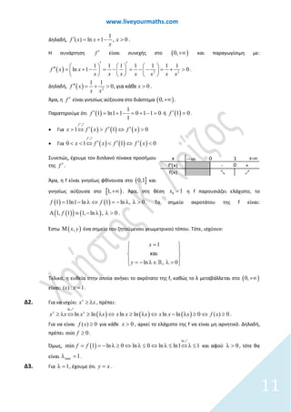www.liveyourmaths.com
Δηλαδή,
1
( ) ln 1 , 0f x x x
x
′ = + − > .
Η συνάρτηση f ′ είναι συνεχής στο ( )0,+∞ και παραγωγίσιμη με:
( ) 2 2
1 1 1 1 1 1 1
ln 1 0f x x
x x x x x x x
′ ′     ′′ = + − = − = − − = + >     
     
.
Δηλαδή, ( ) 2
1 1
0 0, για κάθεf x x
x x
′′ = + > > .
Άρα, η f ′ είναι γνησίως αύξουσα στο διάστημα ( )0,+∞ .
Παρατηρούμε ότι ( )
1
1 ln1 1 0 1 1 0
1
f ′ = + − = + − = ή ( )1 0f ′ = .
• Για ( ) ( ) ( ) 01 1
f
x f f xf x
′
> ′> ⇔ ⇔′ ′ >
1
• Για ( ) ( ) ( ) 00 1 1
f
x f x f xf
′
′ ′< < < ′⇔ ⇔ <
1
Συνεπώς, έχουμε τον διπλανό πίνακα προσήμου
της f ′ .
Άρα, η f είναι γνησίως φθίνουσα στο ( ]0,1 και
γνησίως αύξουσα στο [ )1,+∞ . Άρα, στη θέση 0 1x = η f παρουσιάζει ελάχιστο, το
( ) ( )1 ln , 01 1ln1 ln ff = − λ ⇔ = − λ λ > . Το σημείο ακροτάτου της f είναι:
( )( ) ( )1, ln ,1, 1 0f ≡ − λ λ >Α .
Έστω ( ),x yΜ ένα σημείο του ζητούμενου γεωμετρικού τόπου. Τότε, ισχύουν:
l ,
1
0n
και
x
y
= 
 
 
 − ∈ λ >= λ 
Τελικά, η ευθεία στην οποία ανήκει το ακρότατο της f, καθώς το λ μεταβάλλεται στο ( )0,+∞
είναι: ( ) : 1xε =.
Δ2. Για να ισχύει x
x x≥ λ , πρέπει:
( ) ( ) ( )
ln
lln n ln ln ln 0 ( ) 0lnx x
x x x x xx x x x x f x⇔ ⇔ ≥ λ ⇔ −λ λ ≥ ⇔≥ ≥ λ ≥
1
.
Για να είναι ( ) 0f x ≥ για κάθε 0x > , αρκεί το ελάχιστο της f να είναι μη αρνητικό. Δηλαδή,
πρέπει min 0f ≥ .
Όμως, ( )
ln
1m lin 1 ln 0 ln 0 n ln1f f ⇔ λ= ≤ ⇔ ⇔= λ λ− ≥ ≤ λ ≤
1
και αφού 0λ > , τότε θα
είναι max 1λ =.
Δ3. Για 1λ = , έχουμε ότι y x= .
x
f'(x) - +
f(x) 2 1
+∞−∞
0
0 1
11
 
