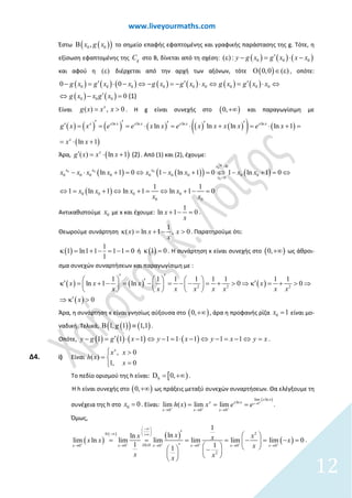 www.liveyourmaths.com
Έστω ( )( )0 0,x g xΒ το σημείο επαφής εφαπτομένης και γραφικής παράστασης της g. Τότε, η
εξίσωση εφαπτομένης της gC στο Β, δίνεται από τη σχέση: ( ) ( ) ( )0 0 0( ) : y g x g x x x′ε − = ⋅ −
και αφού η ( )ε διέρχεται από την αρχή των αξόνων, τότε ( ) (0,0 )Ο ∈ ε , οπότε:
( ) ( ) ( ) ( ) ( ) ( ) ( )
( ) ( )
0 0 0 0 0 0 0 0 0
0 0 0
0 0
0 (1)
g x g x x g x g x x
g x
g x g x x
g xx
′ ′⇔ − = − ⋅ ⇔
⇔
′− = ⋅ −
′ =
= ⋅ ⇔
−
Είναι ( ) , 0x
g x x x= > . Η g είναι συνεχής στο ( )0,+∞ και παραγωγίσιμη με
( ) ( ) ( ) ( ) ( ) ( )( ) ( )
( )
ln ln ln ln
ln ln ln ln 1
ln 1
x x x x x x xx
x
x
g x x e e x x e x x x x e x
x x
′ ′ ′ ′ ′′ = = = ⋅ = ⋅ + = ⋅ + =
= ⋅ +
Άρα, ( )( ) ln 1 (2)x
g x x x′ = ⋅ + . Από (1) και (2), έχουμε:
( ) ( )( ) ( )
( )
0
0
0 0 0
0
0 0 0 0 0 0 0 0 0
0 0 0 0
0
0
0
0
ln 1 0 1 ln 1 0 1 ln 1 0
1 1
ln 1 1 1 01 ln ln
x
x
x x x
x
x
x
x x x x x x x
x
x
x
x
x
x
>
>
− ⋅ += − += − +=
+
⇔
+= + −
⇔ ⇔
⇔= ⇔ =⇔
Αντικαθιστούμε 0x με x και έχουμε:
1
ln 1 0x
x
+ − = .
Θεωρούμε συνάρτηση
1
( ) ln 1 , 0x x x
x
κ = + − > . Παρατηρούμε ότι:
( )
1
1 ln1 1 1 1 0
1
κ = + − = − = ή ( )1 0κ =. Η συνάρτηση κ είναι συνεχής στο ( )0,+∞ ως άθροι-
σμα συνεχών συναρτήσεων και παραγωγίσιμη με :
( ) ( ) ( )
( )
2 2 2
1 1 1 1 1 1
ln 1 ln
1 1
0
0
0x x x
x x x x x x
x
x x
x
′ ′     ′′ − ′⇒ κ− =κ = + − = − = = + >     
  
+ > ⇒
′
 
κ

⇒ >
Άρα, η συνάρτηση κ είναι γνησίως αύξουσα στο ( )0,+∞ , άρα η προφανής ρίζα 0 1x = είναι μο-
ναδική. Τελικά, ( )( ) ( )11, 1 1,g ≡Β .
Οπότε, ( ) ( ) ( ) ( )1 1 1 11 11 1y x y x y xy g g x ⇔ − −′− = = ⋅ − ⇔ = − ⇔⋅ =− .
Δ4. i) Είναι
, 0
( )
1, 0
x
x x
h x
x
 >
= 
=
Το πεδίο ορισμού της h είναι: [ )hD 0,= +∞ .
Η h είναι συνεχής στο ( )0,+∞ ως πράξεις μεταξύ συνεχών συναρτήσεων. Θα ελέγξουμε τη
συνέχεια της h στο 0 0x = . Είναι:
( )
0
lim ln
ln
0 0 0
lim ( ) lim lim x
x x
x x
x x x
x
h x x e e +
+ + +
→
→ → →
= = = .
Όμως,
( )
( ) ( )
( )
0
0 0 0 0 0 0
2
2
1
lnln
lim ln lim lim lim lim lim 0
1 11
DLHx x x x x x
xx xxx x x
x
x xx
+ + + + + +
∞
∞ ∞
− 
 ⋅ − + 
→ → → → → →
′  
= = = = − = − = 
′      −     
.
12
 