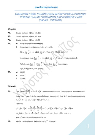 www.liveyourmaths.com
ΕΝΔΕΙΚΤΙΚΕΣ ΛΥΣΕΙΣ ΜΑΘΗΜΑΤΙΚΩΝ ΘΕΤΙΚΟΥ ΠΡΟΣΑΝΑΤΟΛΙΣΜΟΥ
- ΠΡΟΣΑΝΑΤΟΛΙΣΜΟΥ ΟΙΚΟΝΟΜΙΑΣ & ΠΛΗΡΟΦΟΡΙΚΗΣ 2020
(ΠΑΛΑΙΟ - ΗΜΕΡΗΣΙΑ)
ΘΕΜΑ Α
Α1. Θεωρία σχολικού βιβλίου σελ. 111
Α2. Θεωρία σχολικού βιβλίου σελ. 104
Α3. Θεωρία σχολικού βιβλίου σελ. 74
Α4. α) Ο ισχυρισμός είναι ψευδής (Ψ).
β) Θεωρούμε τη συνάρτηση 3
( ) ,f x x x= ∈ .
Είναι 3
0
1
lim
x x+
→
= +∞ αφού
0
3
lim 0
x
x+
→
= και 3
0x > δεξιά του 0.
Αντιστοίχως, είναι 3
0
1
lim
x x−
→
= −∞ , αφού
0
3
lim 0
x
x−
→
= και 3
0x < αριστερά του 0.
Τελικά, είναι 3
00
3
1
li
1
lim m
x xx x− +
→→
≠ , άρα το όριο 30
1
lim
x x→
δεν υπάρχει.
Άρα, ο ισχυρισμός είναι ψευδής.
Α5. α) ΣΩΣΤΟ
β) ΣΩΣΤΟ
γ) ΛΑΘΟΣ
ΘΕΜΑ Β
Β1. Είναι
3 1
( )
3
x
f x
x
+
=
−
με { }3x∈ − . Για να αποδείξουμε ότι η f αντιστρέφεται, αρκεί να αποδεί-
ξουμε ότι η f είναι ‘1-1’. Για να αποδείξουμε, τώρα, ότι η f είναι ‘1-1’, αρκεί για οποιαδήποτε
{ }1 2, 3xx ∈ − με ( ) ( ) 21 2 1f x f x x x= ⇒= .
Πράγματι,
( ) ( ) ( )( ) ( )( )1 2
1 2 1 2 2 1
1 2
1 2
1 1
1 3
3
3 3
3 13 3
3
3
f
x x
x x x x
x x
x
x f x
x
⇒ = ⇒
−
= ⇒
⇒
+ +
= + − + −
−
1 29 3x x− + − 1 23x x= 2 19 3x x− + − 1 2 1 21010 x xx x⇒ − ⇒=− =
Άρα, η f είναι ‘1-1’ και άρα αντιστρέφεται.
Β2. Αφού η f αντιστρέφεται, θα βρούμε την
1
f −
. Θέτουμε:
1
 