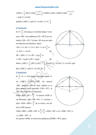 www.liveyourmaths.com
( ) ( ) ( ) ( ) ( ) ( ) ( )
( )
21 1
2
2 2
1
μέσο (1), (2)
ΒΓ= ΒΜ ΑΜ= ΑΟ+ΟΜ
Μ ΒΓ
ΑΒΓ = ⋅ ΒΓ ⋅ ΑΜ = ⋅ ΒΜ ⋅ ΑΜ = ΒΜ ⋅ ΑΜ =
= ηµθ⋅ + συνθ
Δηλαδή, ( ) ( )1 , 0
2
π
ΑΒΓ = ηµθ⋅ + συνθ < θ < .
2η
περίπτωση:
Αν
2
π
θ = , τότε έχουμε το διπλανό σχήμα. Το τρί-
γωνο ΑΒΓ είναι ορθογώνιο ( )ˆ 90Α= ° και ισο-
σκελές ( )ΑΒ = ΑΓ . Το ύψος ΑΟ είναι και ύψος
και διάμεσος και διχοτόμος. Ισχύει:
1 0 1
2
1
2 2 1 2
2
1
2 2
(1)
(2)
π
⇔ ΑΟ= + ⇔ ΑΟ= + συν ⇔
⇔ ΑΟ= + συνθ
π
ΒΓ
Α
= ΒΟ= ⋅ ⇔ ΒΓ= ηµ ⇔
⇔ ΒΓ= ηµθ ⇔ ΒΓ= η θ
Ο =
µ
Οπότε, ( ) ( ) ( ) ( ) ( ) ( )
1 1
2 1 1
2 2
(1), (2)
ΑΒΓ = ⋅ ΒΓ ⋅ ΑΟ = ⋅ ηµθ ⋅ + συνθ= + συνθ ⋅ηµθ
Άρα, ( ) ( )1 ,
2
π
ΑΒΓ = ηµθ⋅ + συνθ θ =
3η
περίπτωση:
Αν
2
π
< θ < π, τότε έχουμε το διπλανό σχήμα. Εί-
ναι ( ) ( ) ( )
1
2
ΑΒΓ = ⋅ ΒΓ ⋅ ΑΜ . Στο τρίγωνο
ΑΒΓ , φέρουμε ΑΜ το ύψος. Εφόσον το εν
λόγω τρίγωνο είναι ισοσκελές ( )ΑΒ = ΑΓ , το
ΑΜ είναι διάμεσος και διχοτόμος.
Οπότε,
2
ΒΓ
ΒΜ = ΜΓ = . Το τρίγωνο ΟΑΒ εί-
ναι ισοσκελές, αφού 1ΟΒ = ΟΑ = . Συνεπώς, ι-
σχύει ˆ ˆ
2
θ
ΟΑΒ = ΟΒΑ = . Ως εκ τούτου, στο τρί-
γωνο ΟΑΒ έχουμε:
2
ˆ ˆ ˆ ˆ180 18
ˆ
ˆ 18 0
18
0
2
0
θ θ
⇔ + + ΑΟΒ= ° ⇔ θ + ΑΟΒ= ° ⇔
⇔ ΑΟΒ= °− θ
ΟΑΒ + ΟΒΑ + ΑΟΒ= °
Στο τρίγωνο ΟΜΒ, το οποίο είναι ορθογώνιο ( )ˆ 90ΟΜΒ= ° , ισχύει:
4
 