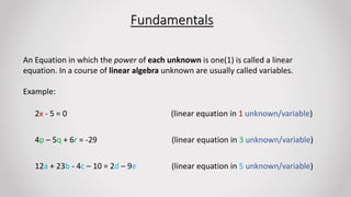 Fundamentals
An Equation in which the power of each unknown is one(1) is called a linear
equation. In a course of linear algebra unknown are usually called variables.
Example:
2x - 5 = 0 (linear equation in 1 unknown/variable)
4p – 5q + 6r = -29 (linear equation in 3 unknown/variable)
12a + 23b - 4c – 10 = 2d – 9e (linear equation in 5 unknown/variable)
 