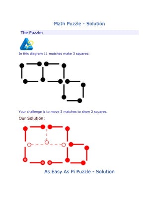 Math Puzzle - Solution 
The Puzzle: 
In this diagram 11 matches make 3 squares: 
Your challenge is to move 3 matches to show 2 squares. 
Our Solution: 
As Easy As Pi Puzzle - Solution 
 