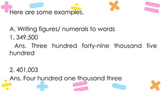 Here are some examples.
A. Writing figures/ numerals to words
1. 349,500
Ans. Three hundred forty-nine thousand five
hundred
2. 401,003
Ans. Four hundred one thousand three
 