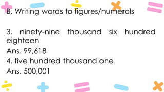 B. Writing words to figures/numerals
3. ninety-nine thousand six hundred
eighteen
Ans. 99,618
4. five hundred thousand one
Ans. 500,001
 