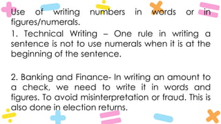 Use of writing numbers in words or in
figures/numerals.
1. Technical Writing – One rule in writing a
sentence is not to use numerals when it is at the
beginning of the sentence.
2. Banking and Finance- In writing an amount to
a check, we need to write it in words and
figures. To avoid misinterpretation or fraud. This is
also done in election returns.
 