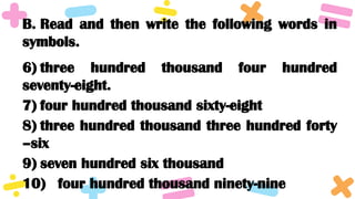 B. Read and then write the following words in
symbols.
6) three hundred thousand four hundred
seventy-eight.
7) four hundred thousand sixty-eight
8) three hundred thousand three hundred forty
–six
9) seven hundred six thousand
10) four hundred thousand ninety-nine
 