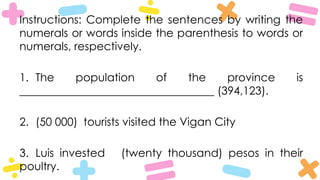 Instructions: Complete the sentences by writing the
numerals or words inside the parenthesis to words or
numerals, respectively.
1. The population of the province is
___________________________________ (394,123).
2. (50 000) tourists visited the Vigan City
3. Luis invested (twenty thousand) pesos in their
poultry.
 
