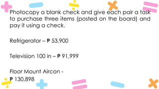 Photocopy a blank check and give each pair a task
to purchase three items (posted on the board) and
pay it using a check.
Refrigerator – 53,900
₱
Television 100 in – 91,999
₱
Floor Mount Aircon -
₱ 130,898
 
