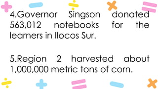 4.Governor Singson donated
563,012 notebooks for the
learners in Ilocos Sur.
5.Region 2 harvested about
1,000,000 metric tons of corn.
 