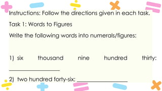 Instructions: Follow the directions given in each task.
Task 1: Words to Figures
Write the following words into numerals/figures:
1) six thousand nine hundred thirty:
__________________
2) two hundred forty-six: __________________
 