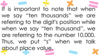 It is important to note that when
we say “ten thousands” we are
referring to the digit's position while
when we say “ten thousand”, we
are referring to the number 10,000.
Thus, we put “s” when we talk
about place value.
 